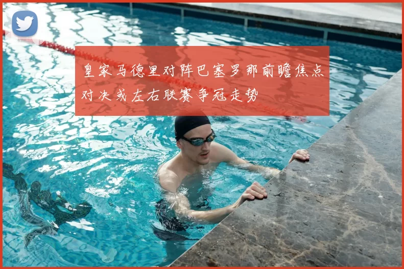 皇家马德里对阵巴塞罗那前瞻焦点对决或左右联赛争冠走势