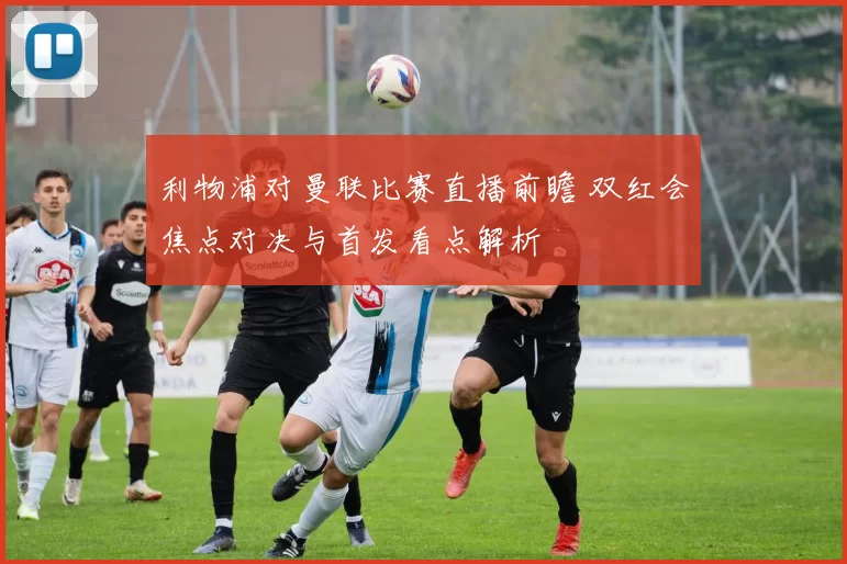 利物浦对曼联比赛直播前瞻 双红会焦点对决与首发看点解析