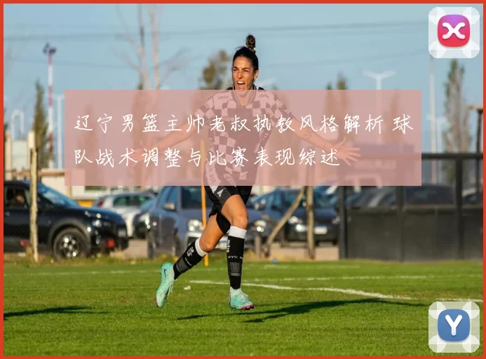 辽宁男篮主帅老叔执教风格解析 球队战术调整与比赛表现综述