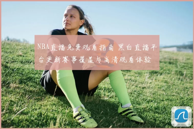 NBA直播免费观看指南 黑白直播平台更新赛事覆盖与高清观看体验