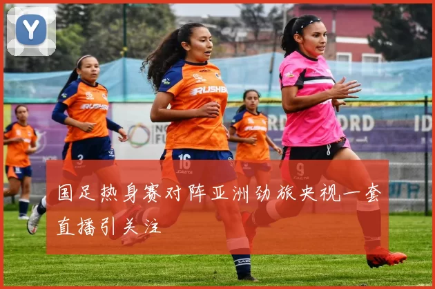国足热身赛对阵亚洲劲旅央视一套直播引关注