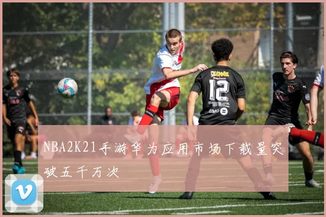 NBA2K21手游华为应用市场下载量突破五千万次