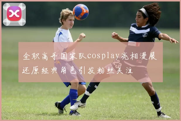 全职高手国家队cosplay亮相漫展 还原经典角色引发粉丝关注